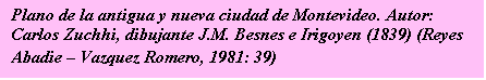 Cuadro de texto: Plano de la antigua y nueva ciudad de Montevideo. 
Autor: Carlos Zuchhi, dibujante J.M. Besnes e Irigoyen (1839) 
(Reyes Abadie -- Vazquez Romero, 1981: 39)