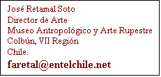 Cuadro de texto: Jos� Retamal Soto
Director de Arte
Museo Antropol�gico y Arte Rupestre
Colb�n, VII Regi�n
Chile.
faretal@entelchile.net
